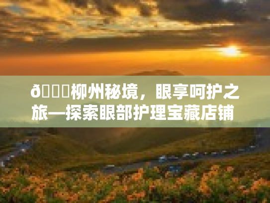 🌟柳州秘境，眼享呵护之旅—探索眼部护理宝藏店铺 