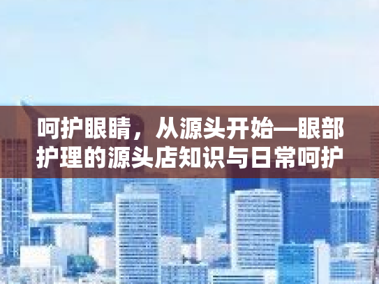 呵护眼睛，从源头开始—眼部护理的源头店知识与日常呵护