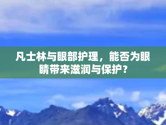 凡士林与眼部护理，能否为眼睛带来滋润与保护？第1张-巧哦健康视界