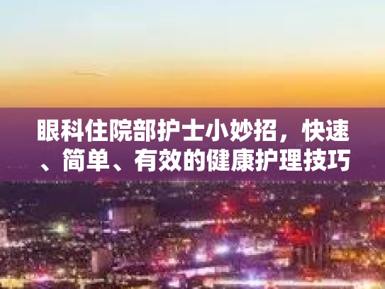 眼科住院部护士小妙招，快速、简单、有效的健康护理技巧