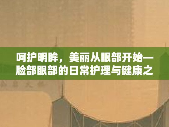 呵护明眸，美丽从眼部开始—脸部眼部的日常护理与健康之道