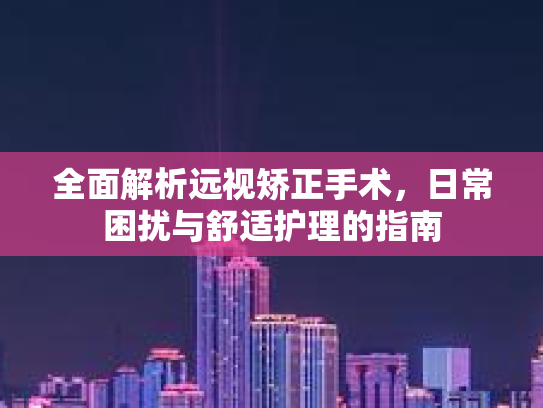 全面解析远视矫正手术，日常困扰与舒适护理的指南
