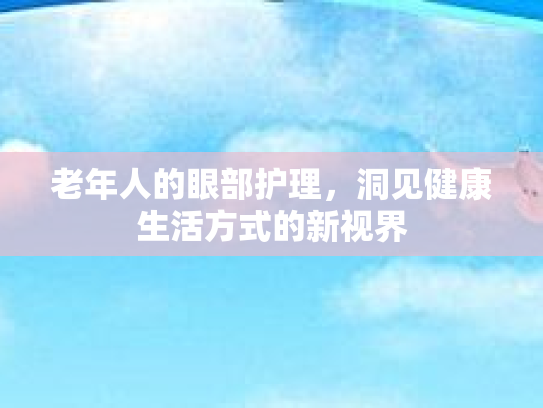 老年人的眼部护理，洞见健康生活方式的新视界