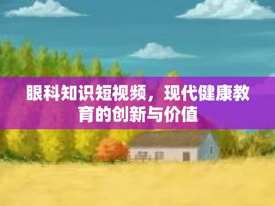 眼科知识短视频，现代健康教育的创新与价值