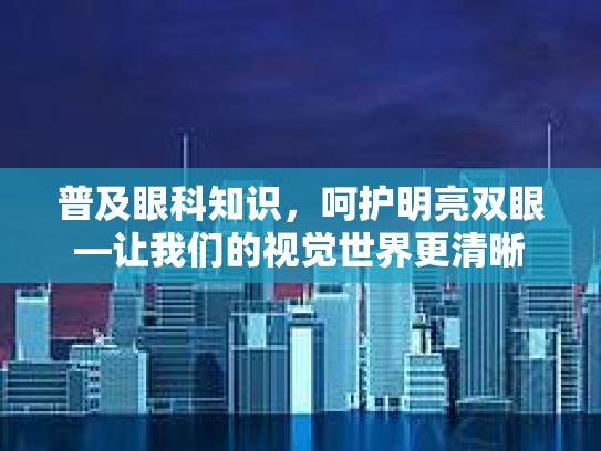 普及眼科知识，呵护明亮双眼—让我们的视觉世界更清晰