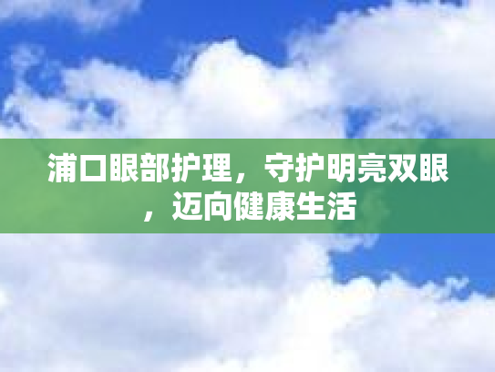 浦口眼部护理，守护明亮双眼，迈向健康生活