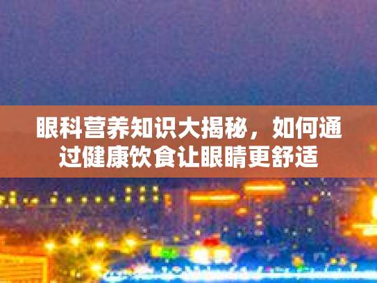 眼科营养知识大揭秘，如何通过健康饮食让眼睛更舒适