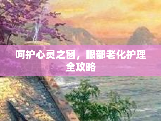 呵护心灵之窗，眼部老化护理全攻略