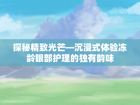 探秘精致光芒—沉浸式体验冻龄眼部护理的独有韵味