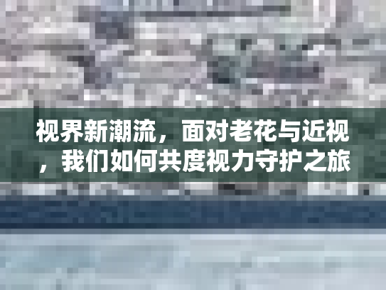 视界新潮流，面对老花与近视，我们如何共度视力守护之旅？