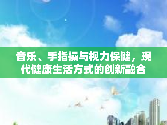 音乐、手指操与视力保健，现代健康生活方式的创新融合