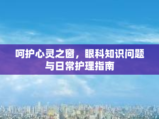 呵护心灵之窗,眼科知识问题与日常护理指南