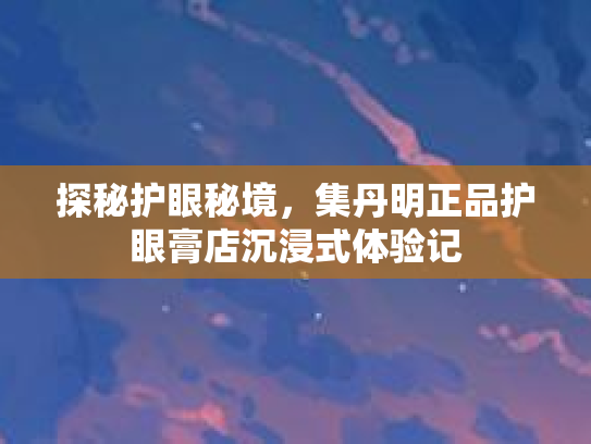 探秘护眼秘境,集丹明正品护眼膏店沉浸式体验记