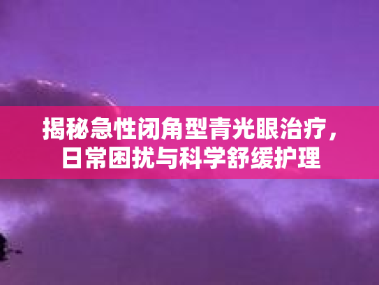 揭秘急性闭角型青光眼治疗,日常困扰与科学舒缓护理