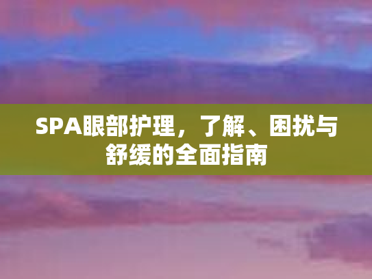 SPA眼部护理，了解、困扰与舒缓的全面指南