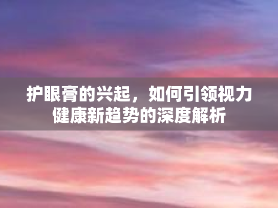 护眼膏的兴起,如何引领视力健康新趋势的深度解析
