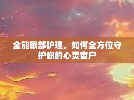 全能眼部护理,如何全方位守护你的心灵窗户