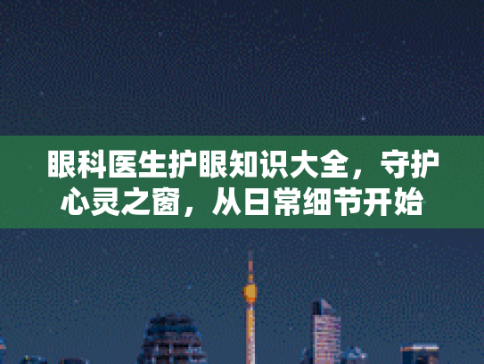 眼科医生护眼知识大全,守护心灵之窗,从日常细节开始