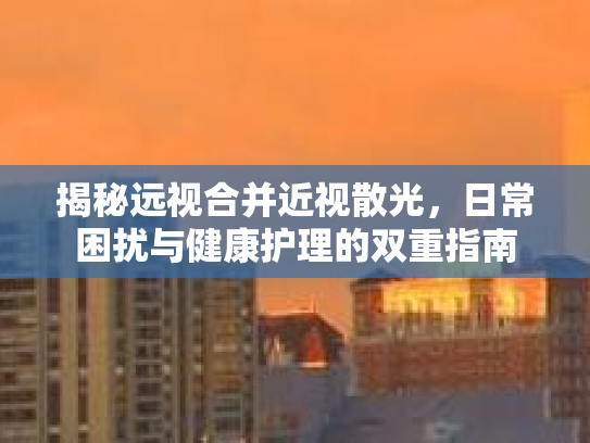 揭秘远视合并近视散光,日常困扰与健康护理的双重指南