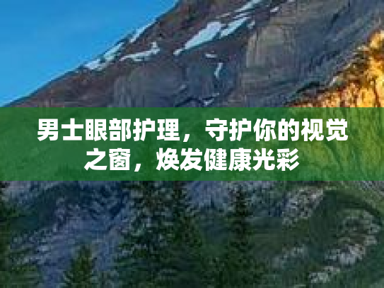 男士眼部护理,守护你的视觉之窗,焕发健康光彩