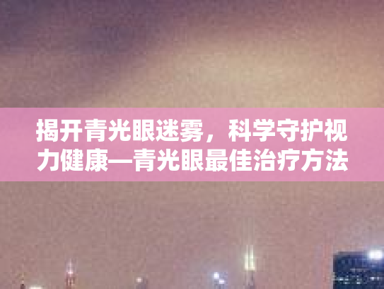 揭开青光眼迷雾，科学守护视力健康—青光眼最佳治疗方法及日常护理指南