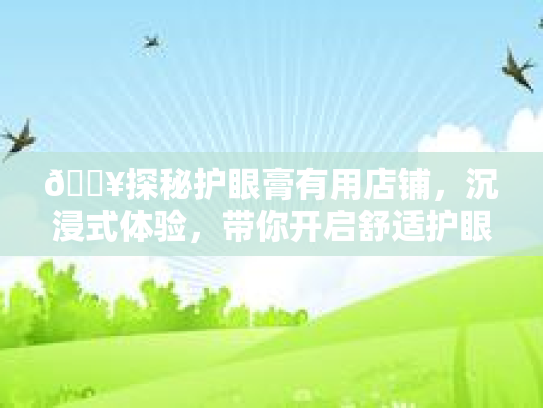 🔥探秘护眼膏有用店铺,沉浸式体验,带你开启舒适护眼之旅👁