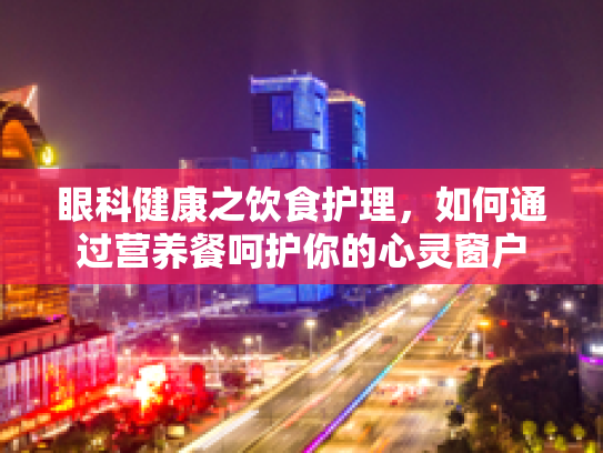 眼科健康之饮食护理,如何通过营养餐呵护你的心灵窗户
