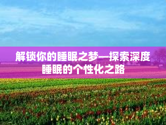 解锁你的睡眠之梦—探索深度睡眠的个性化之路