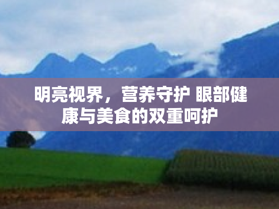 明亮视界,营养守护 眼部健康与美食的双重呵护 明亮视界,营养守护 眼部健康与美食的双重呵护