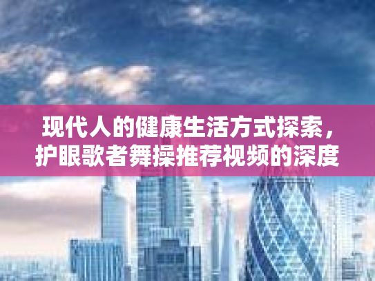 现代人的健康生活方式探索，护眼歌者舞操推荐视频的深度分析第1张-巧哦健康视界