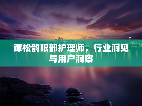 谭松韵眼部护理师,行业洞见与用户洞察