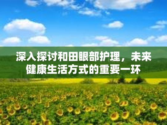 深入探讨和田眼部护理,未来健康生活方式的重要一环