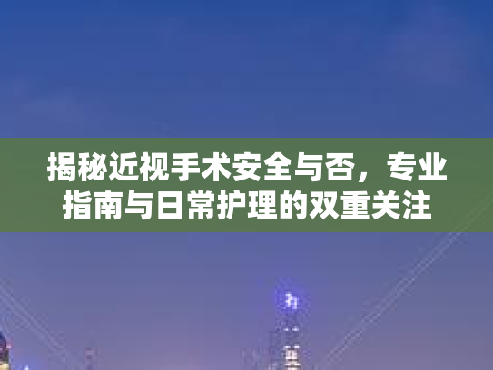 揭秘近视手术安全与否,专业指南与日常护理的双重关注
