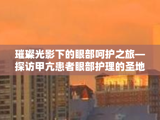 璀璨光影下的眼部呵护之旅—探访甲亢患者眼部护理的圣地 璀璨光影下的眼部呵护之旅—探访甲亢患者眼部护理的圣地