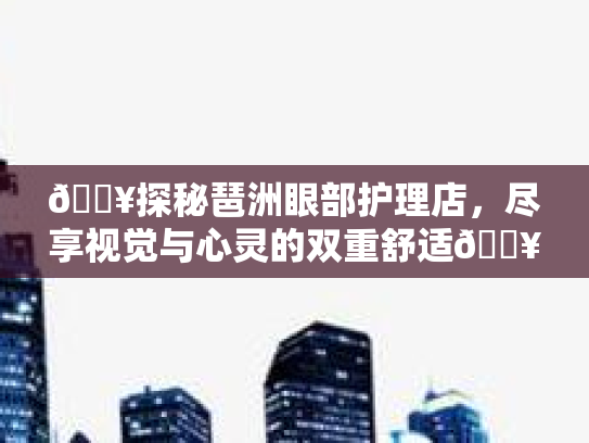 🔥探秘琶洲眼部护理店,尽享视觉与心灵的双重舒适🔥 🔥探秘琶洲眼部护理店,尽享视觉与心灵的双重舒适🔥