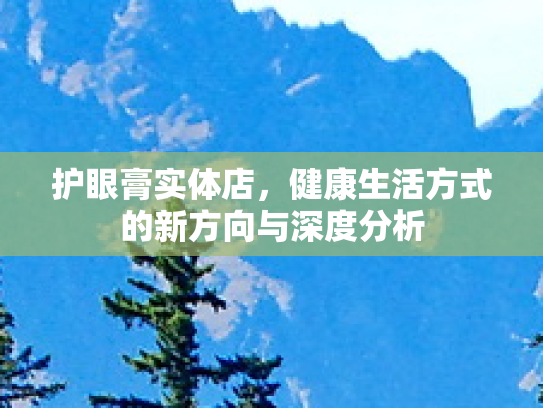 护眼膏实体店,健康生活方式的新方向与深度分析 护眼膏实体店,健康生活方式的新方向与深度分析