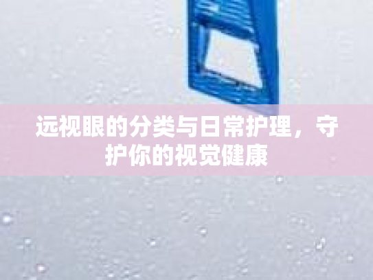 远视眼的分类与日常护理,守护你的视觉健康
