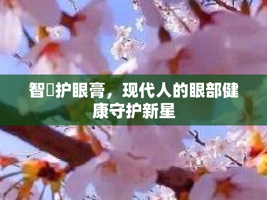 智喆护眼膏,现代人的眼部健康守护新星 智喆护眼膏,现代人的眼部健康守护新星