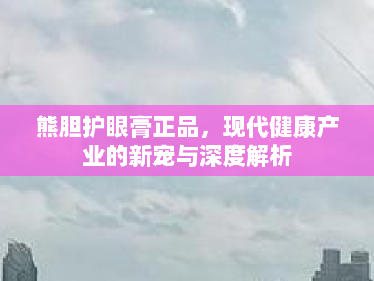 熊胆护眼膏正品，现代健康产业的新宠与深度解析