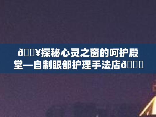 🔥探秘心灵之窗的呵护殿堂—自制眼部护理手法店👁