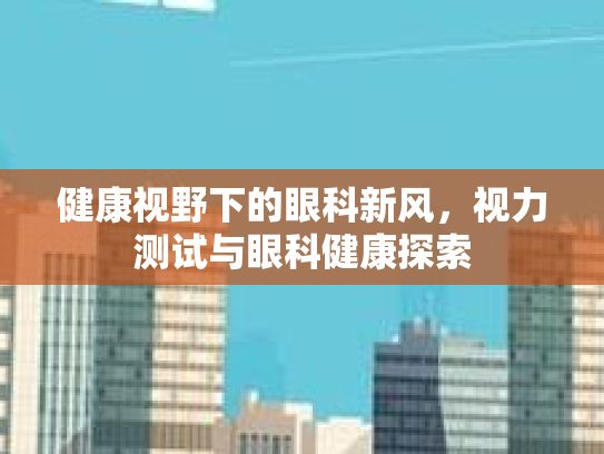 健康视野下的眼科新风,视力测试与眼科健康探索 健康视野下的眼科新风,视力测试与眼科健康探索