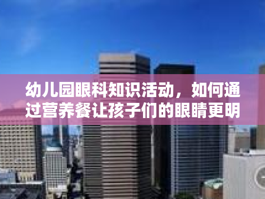 幼儿园眼科知识活动，如何通过营养餐让孩子们的眼睛更明亮