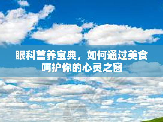 眼科营养宝典，如何通过美食呵护你的心灵之窗