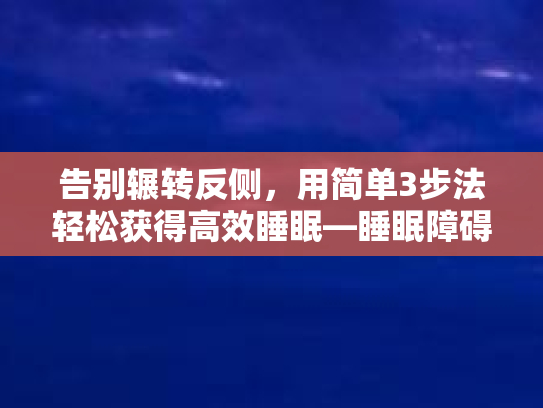 告别辗转反侧，用简单3步法轻松获得高效睡眠—睡眠障碍的快速+有效解决方法
