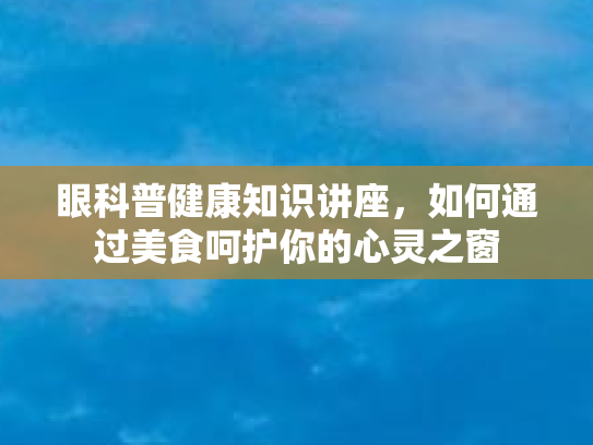 眼科普健康知识讲座，如何通过美食呵护你的心灵之窗
