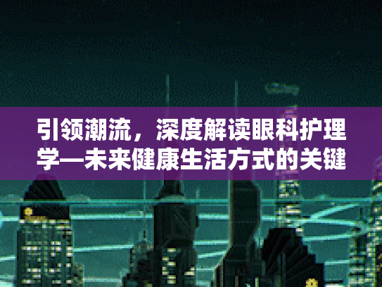 引领潮流，深度解读眼科护理学—未来健康生活方式的关键要素