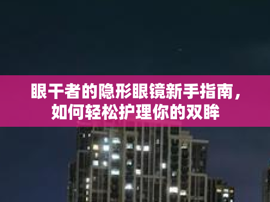 眼干者的隐形眼镜新手指南，如何轻松护理你的双眸第1张-巧哦健康视界