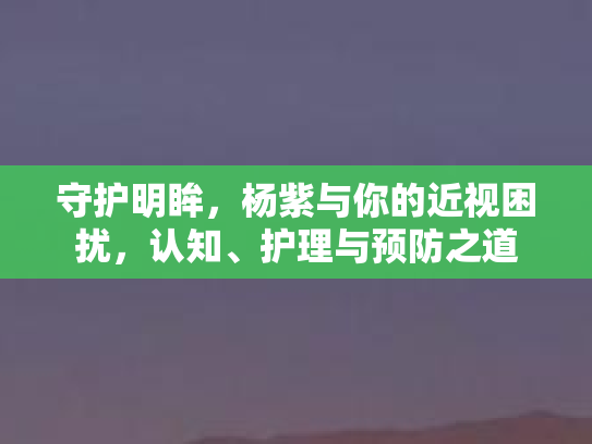 守护明眸，杨紫与你的近视困扰，认知、护理与预防之道