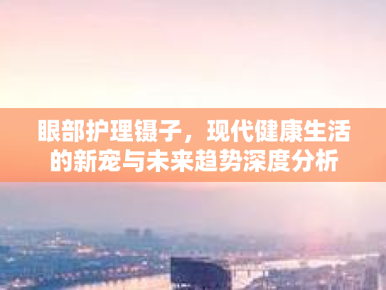 眼部护理镊子，现代健康生活的新宠与未来趋势深度分析第1张-巧哦健康视界