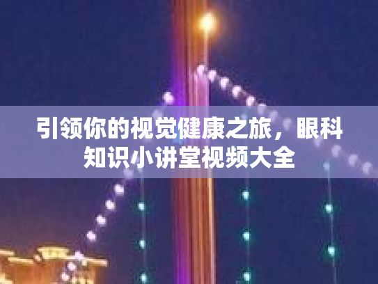 引领你的视觉健康之旅，眼科知识小讲堂视频大全